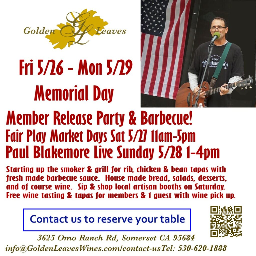 Golden Leaves Fri 5/26 - Mon 5/29 Memorial Day Member Release Party & Barbeque!  Fair Play Market Days Sat 5/27 11am-5pm.  Paul Blakemore Live Sunday 5/28 1-4pm.  Starting up the smoker & grill for rib, chicken & bean tapas with fresh made barbecue sauce.  House made bread, salads, desserts, and of course wine.  Sip & Shop local artisan booths on Saturday.  Free wine tasting & tapas for members & 1 guest with wine pick up.  Use our contact page or call 530-620-1888 to reserve your table.  3625 Omo Ranch Rd, Somerset, CA 95684