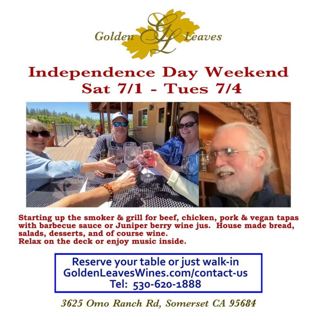 Golden Leaves Vineyard & Winery Independence Day Weekend Saturday 7/1 through Tuesday 7/4.  Starting up the smoker & grill for beef, chicken, pork & vegan tapas with barbecue sauce or Juniper berry wine jus.  House made bread, salads, desserts, and or course wine.  Relax on the deck or enjoy music inside.  Reserve your table for faster service or just walk-in.  GoldenLeavesWines.com/contact-us
Tel: 530-620-1888