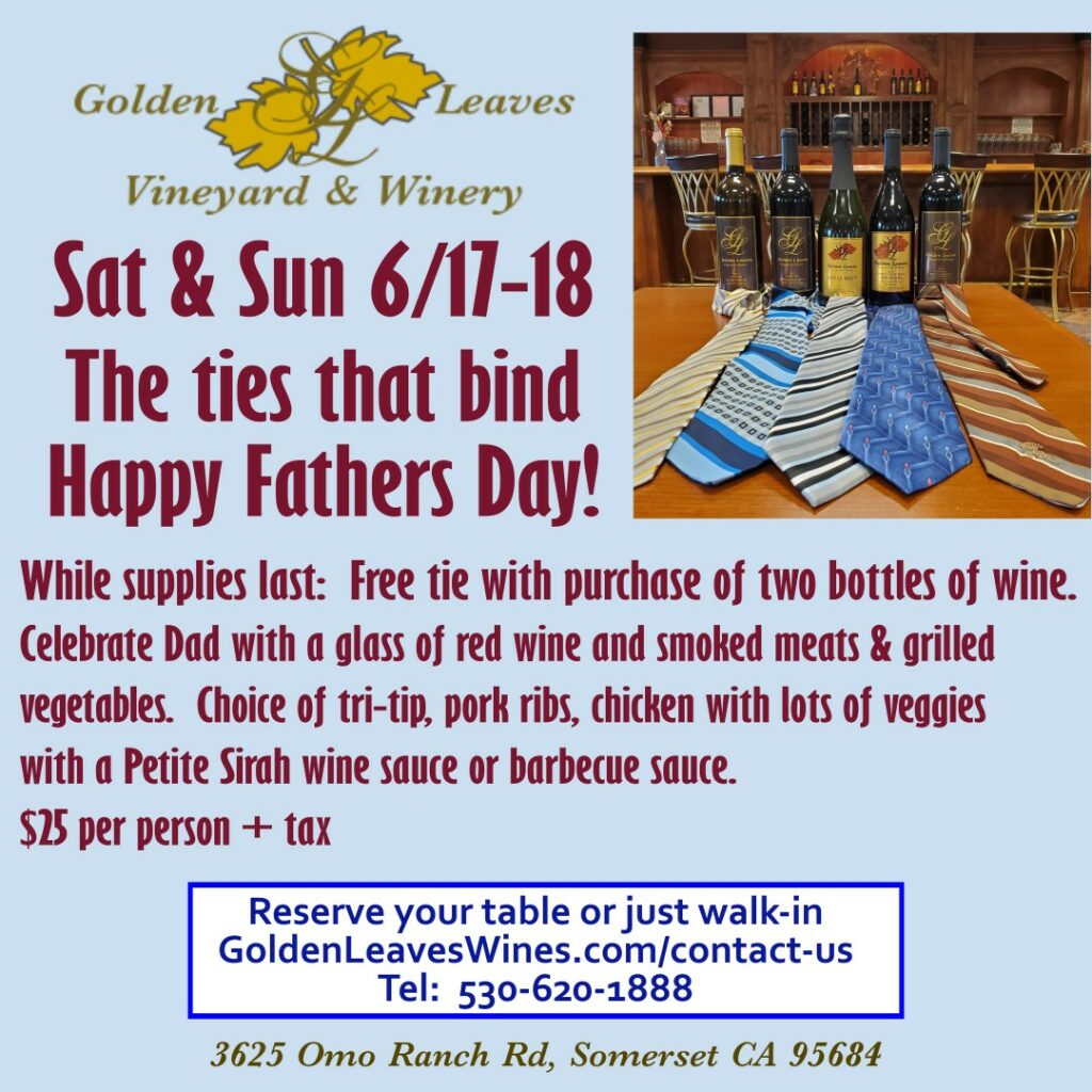 Golden Leaves Vineyard & Winery
Picture of ties & Golden Leaves wines. Sat & Sun 6/17-18 The ties that bind Happy Fathers Day!  While supplies last:  Free tie with purchase of two bottles of wine.  Celebrate Dad with a glass of red wine and smoked meats & grilled vegetables.  Choice of tri-tip, pork ribs, chicken & lots of veggies with a Petite Sirah wine sauce or barbecue sauce.  $25 per person + tax.  Reserve your table or just walk-in.  GoldenLeavesWines.com/contact-us/ 
Tel: 530-620-1888 
3625 Omo Ranch Rd, Somerset, CA 95684