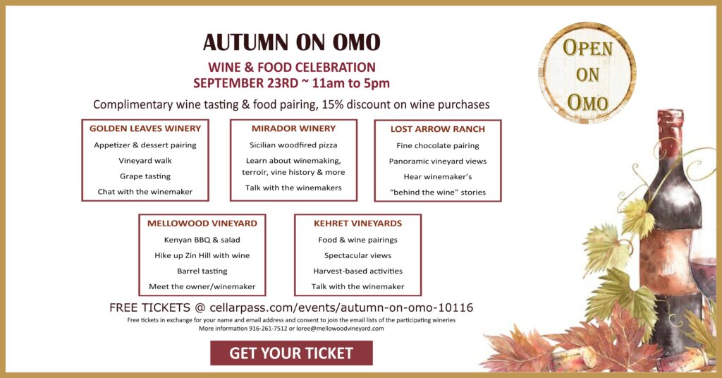 Celebrate Autumn on Omo Ranch Rd with complimentary wine tasting, food pairings and a 15% discount on wine purchases at the participating wineries!  
MIRADOR: Sicilian woodfired pizza.  Learn about winemaking, terroir, vine history & more directly from the winemakers
LOST ARROW:  A rare chance to taste ine chocolate pairings, panoramic vineyard views, and winemaker's "behind the wine" stories
MELLOWOOD: Kenyan BBQ, hike up Zin Hill with wine, barrel tasting & meet the owner/winemaker
GOLDEN LEAVES: Appetizer & dessert pairings, vineyard walks, grape tasting & chat with the winemaker
KEHRET VINEYARDS: Spectacular views, food & wine, harvest based activities & talk with the winemaker
FREE TICKETS at cellarpass.com/events/autumn-on-omo-10116   
Free tickets in exchange for your name and email address and your consent to join the email lists of the participating wineries. 
For more information please call 916-261-7512 or email loree@mellowoodvineyard.com
