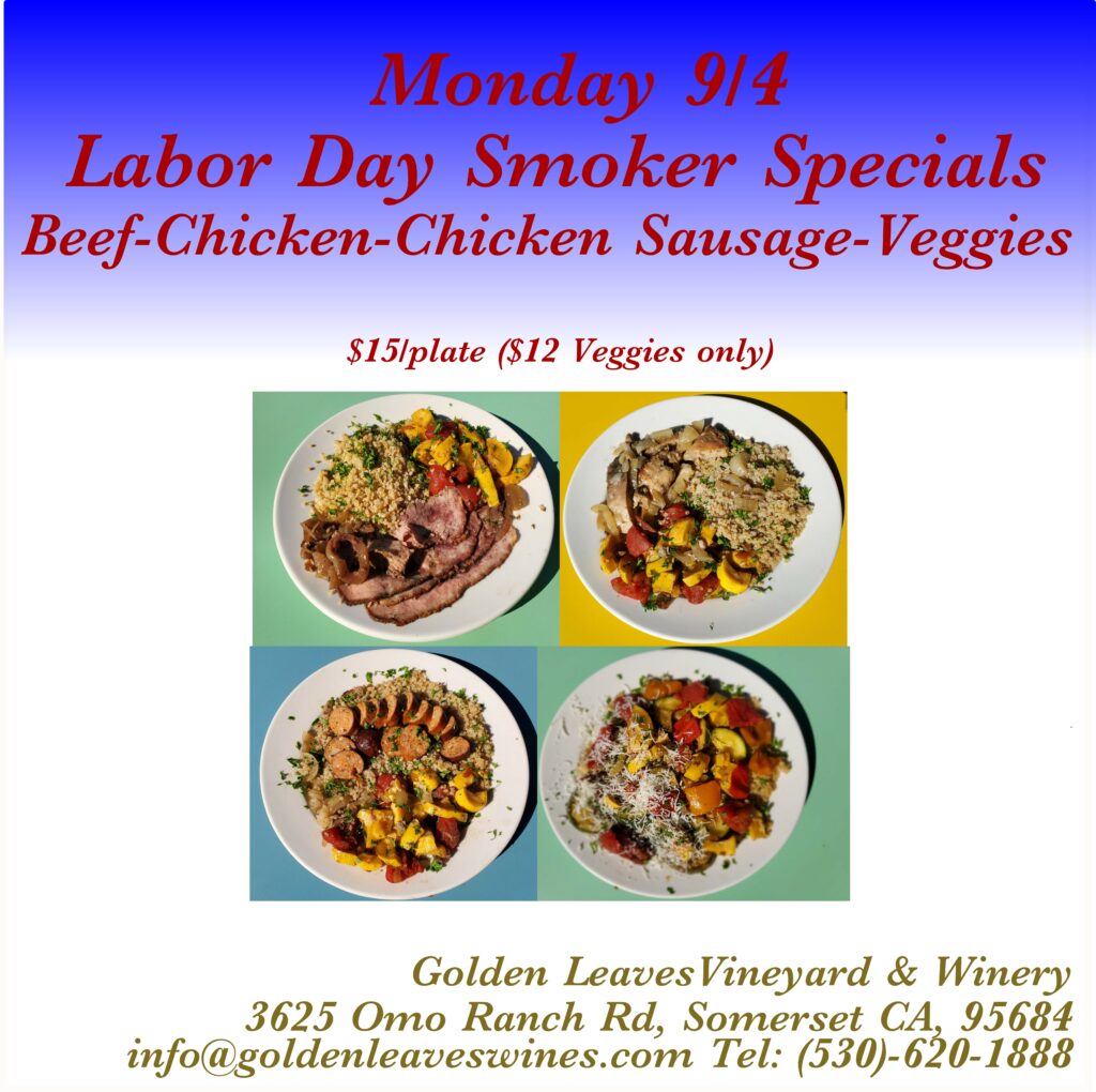 Monday 9/4 Labor Day Smoker Specials: Beef-Chicken-Chicken Sausage-Veggies $15/plate ($12 Veggies only)  with pictures of plates.
Golden Leaves Vineyard & Winery 3625 Omo Ranch Rd, Somerset CA, 95684  info@goldenleaveswines.com 
Tel (530) 620-1888
