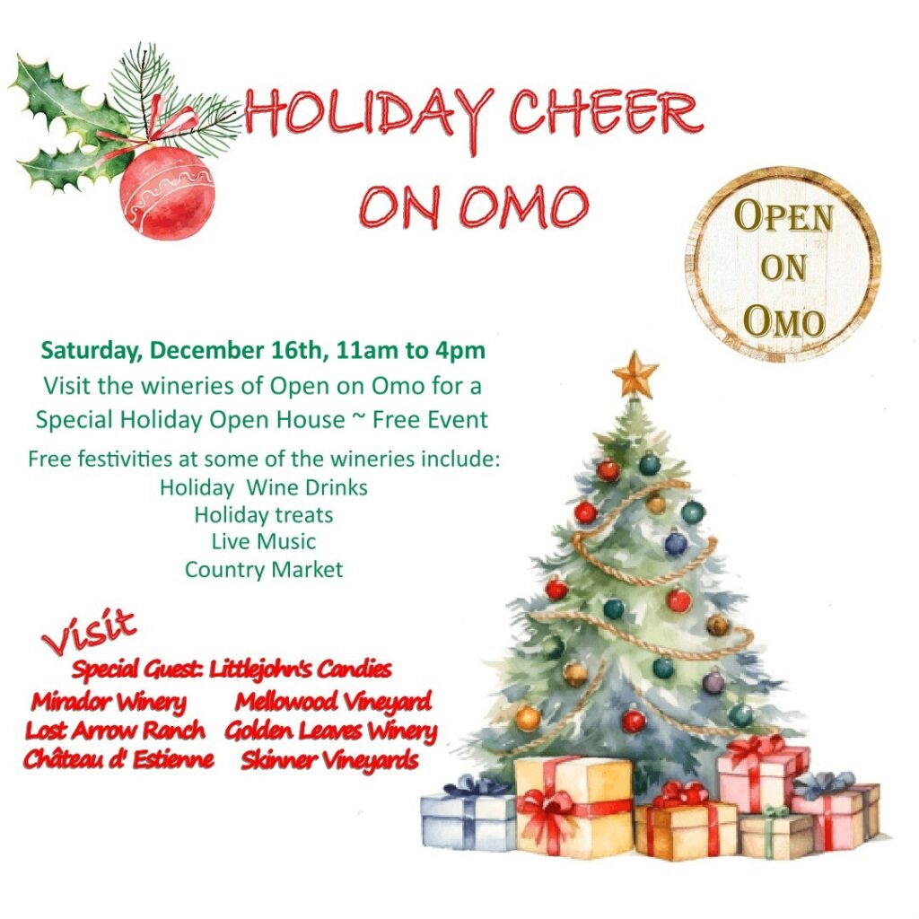 Holiday Cheer on Omo by Open on Omo Saturday December 16th 11am to 4pm.  Special Holiday Open House ~ Free Event.  Free festivities at some of the wineries include: Holiday Wine Drinks, Holiday treats, Live Music, Country Market.  Visit Special Guest Littlejohn's Candies, Mirador Winery, Lost Arrow Ranch, Château d' Estienne, Mellowood Vineyard, Golden Leaves Winery, Skinner Vineyards