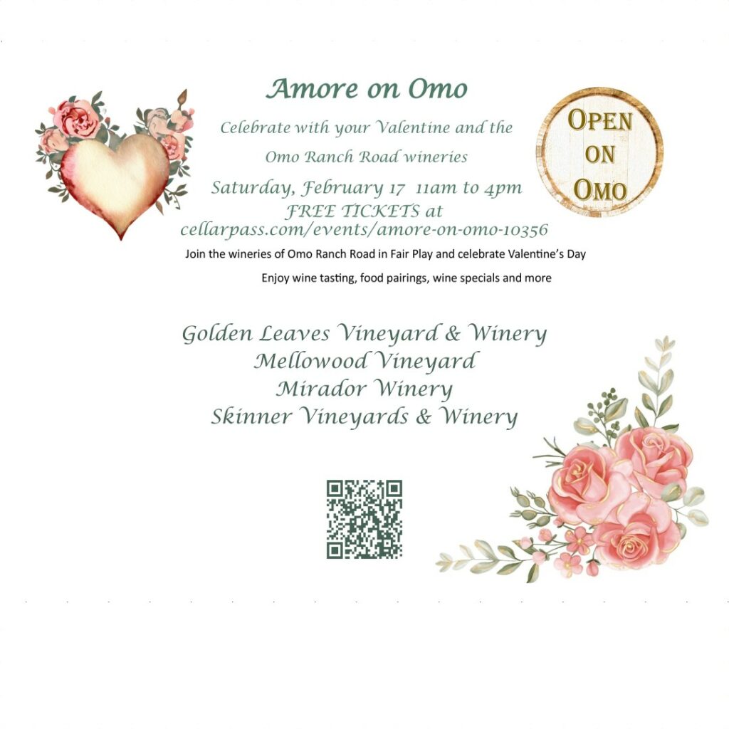 Amore on Omo  Celebrate with your Valentine and the Omo Ranch Road wineries 
Saturday Februrary 17 11am to 4pm.  FREE TICKETS at cellarpass.com/events/amore-on-omo-10356
Join the wineries of Omo Ranch Road in Fair Play and celebrate Valentine's Day.  Enjoy wine tasting, food pairings, wine specials and more.  
Golden Leaves Vineyard & Winery 
Mellowood Vineyard 
Mirador Winery and Lost Arrow Ranch 
Skinner Vineyards & Winery 
click for FREE TICKETS