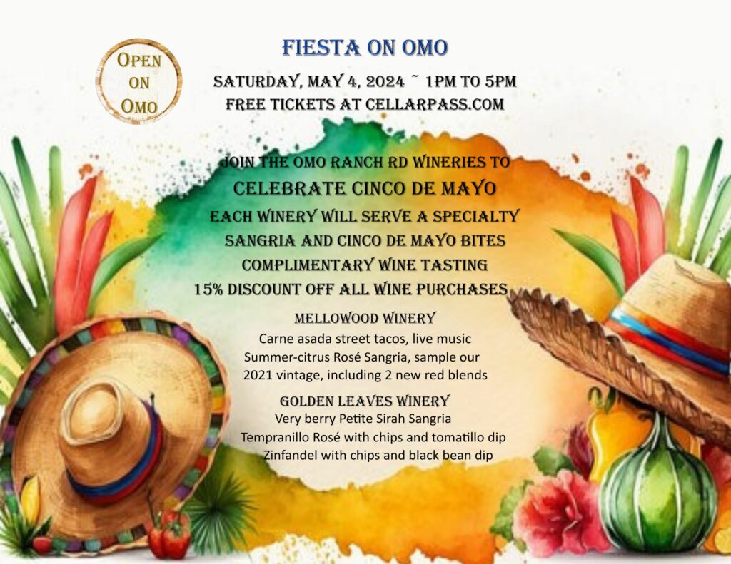 Open on Omo FIESTA ON OMO Saturday May 5, 2024 1pm to 5pm Free tickets at cellarpass.com Join the Omo Ranch Rd Wineries to celebrate Cinco de Mayo. Each WInery will serve a specialty Sangria and Cinco de Mayo bites. Complimentary wine tasting. 15% discount off all wine purchases. Mellowood Winery: Carne asada street tacos, live music, summer-citrus rosé Sangria, sample our 2021 vintage including 2 new red blends. Golden Leaves Winery: Very berry Petite Sirah Sangria, Tempranillo rosé with chips and tomatillo dip, Zinfandel with chips and black bean dip