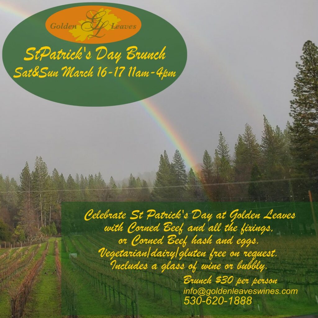 St Patrick's Day Brunch Sat & Sun March 16-17 11am-4pm.  Celebrate St Patrick's Day at Golden Leaves with Corned Beef and all the fixings, or corned beef hash and eggs.  Vegetarian/dairy/gluten free on request.  Includes a glass of wine or bubbly.  Brunch $30 per person.  info@goldenleaveswines.com  530-620-1888